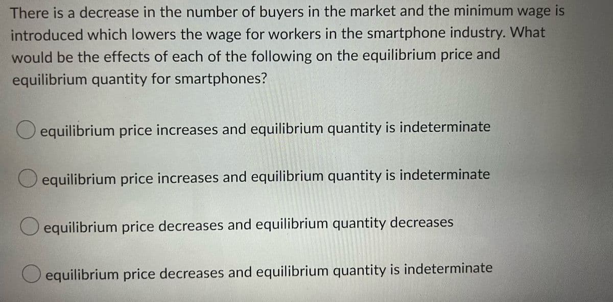 There is a decrease in the number of buyers in the market and the minimum wage is
introduced which lowers the wage for workers in the smartphone industry. What
would be the effects of each of the following on the equilibrium price and
equilibrium quantity for smartphones?
equilibrium price increases and equilibrium quantity is indeterminate
equilibrium price increases and equilibrium quantity is indeterminate
equilibrium price decreases and equilibrium quantity decreases
equilibrium price decreases and equilibrium quantity is indeterminate