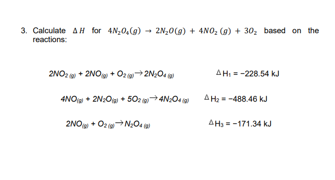 3. Calculate AH for 4N204(g) → 2N20(g) + 4NO2 (g) + 302 based on the
reactions:
2NO2 (9) + 2NO(9) + O2 (9)→2N2O4 (9)
AH1 = -228.54 kJ
%3D
4NO(9) + 2N2O(9) + 502 (9)→4N2O4 (9)
A H2 = -488.46 kJ
2NO(9) + O2 (9)→N½O4 (9)
AH3 = -171.34 kJ
