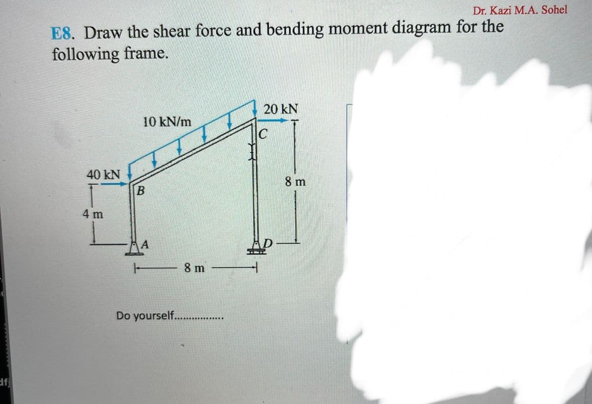 Dr. Kazi M.A. Sohel
E8. Draw the shear force and bending moment diagram for the
following frame.
20 kN
10 kN/m
IC
40 kN
8 m
4 m
A
8 m
Do yourself...
