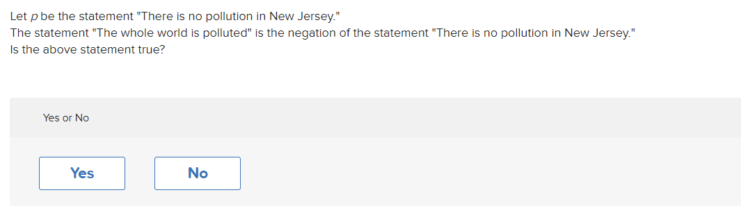 Let p be the statement "There is no pollution in New Jersey."
The statement "The whole world is polluted" is the negation of the statement "There is no pollution in New Jersey."
Is the above statement true?
Yes or No
Yes
No