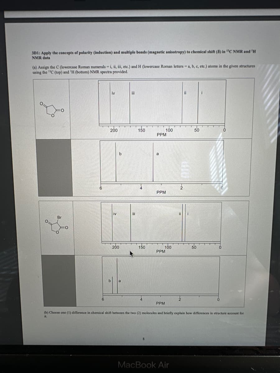 3D1: Apply the concepts of polarity (induction) and multiple bonds (magnetic anisotropy) to chemical shift (8) in "C NMR and 'H
NMR data
(a) Assign the C (lowercase Roman numerals i, ii, iii, etc.) and H (lowercase Roman letters a, b, c, etc.) atoms in the given structures
using the C (top) and 'H (bottom) NMR spectra provided.
Br
iv
200
b
200
iii
III
150
4
150
PPM
a
100
PPM
100
PPM
PPM
2
MacBook Air
ii
50
50
i
0
(b) Choose one (1) difference in chemical shift between the two (2) molecules and briefly explain how differences in structure account for