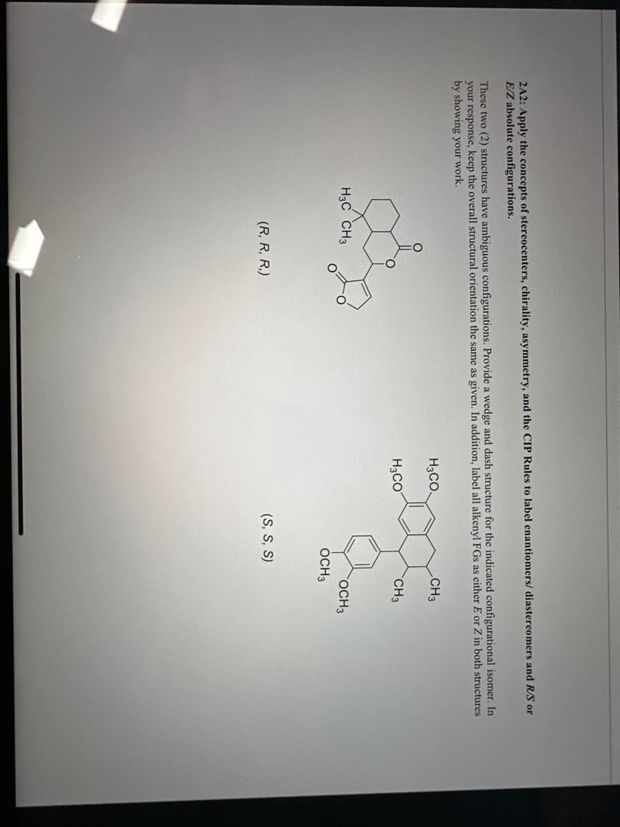 2A2: Apply the concepts of stereocenters, chirality, asymmetry, and the CIP Rules to label enantiomers/ diastereomers and R/S or
E/Z absolute configurations.
These two (2) structures have ambiguous configurations. Provide a wedge and dash structure for the indicated configurational isomer. In
your response, keep the overall structural orientation the same as given. In addition, label all alkenyl FGs as either E or Z in both structures
by showing your work.
&
H3 C CH3
(R, R, R,)
H3CO.
H3CO
CH3
(S, S, S)
CH3
OCH 3
OCH 3