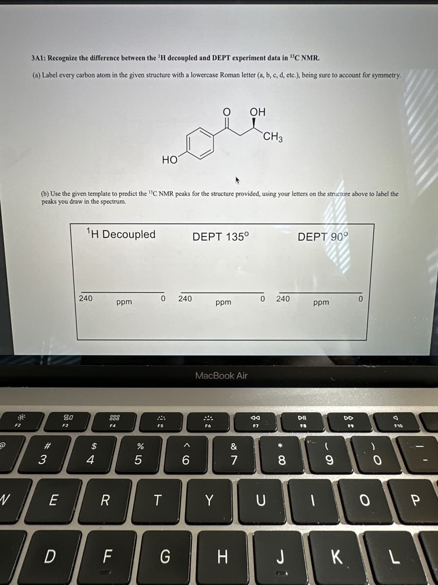 N
F2
3A1: Recognize the difference between the ¹H decoupled and DEPT experiment data in ¹3C NMR.
(a) Label every carbon atom in the given structure with a lowercase Roman letter (a, b, c, d, etc.), being sure to account for symmetry.
#
3
(b) Use the given template to predict the ¹³C NMR peaks for the structure provided, using your letters on the structure above to label the
peaks you draw in the spectrum.
E
D
80
F3
¹H Decoupled
240
$
4
R
F
d
ppm
%
HO
5
0 240
240
F5
T
G
^
6
DEPT 135°
ppm
MacBook Air
Y
&
7
OH
H
CH3
Ad
F7
0 240
U
* 00
8
DEPT 90°
J
DII
F8
ppm
(
9
DD
F9
)
DE
K
F10
O P
L