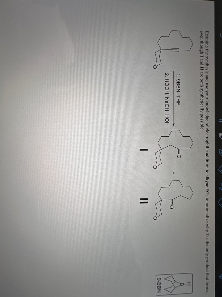 Examine the synthesis and use your knowledge of electrophilic addition to alkyne FGs to rationalize why I is the only product that forms,
even though I and II are both synthetically possible.
1.9BBN, THF
2. HOOH, NaOH, HOH
I
to
11
H
B
A
9-BBN