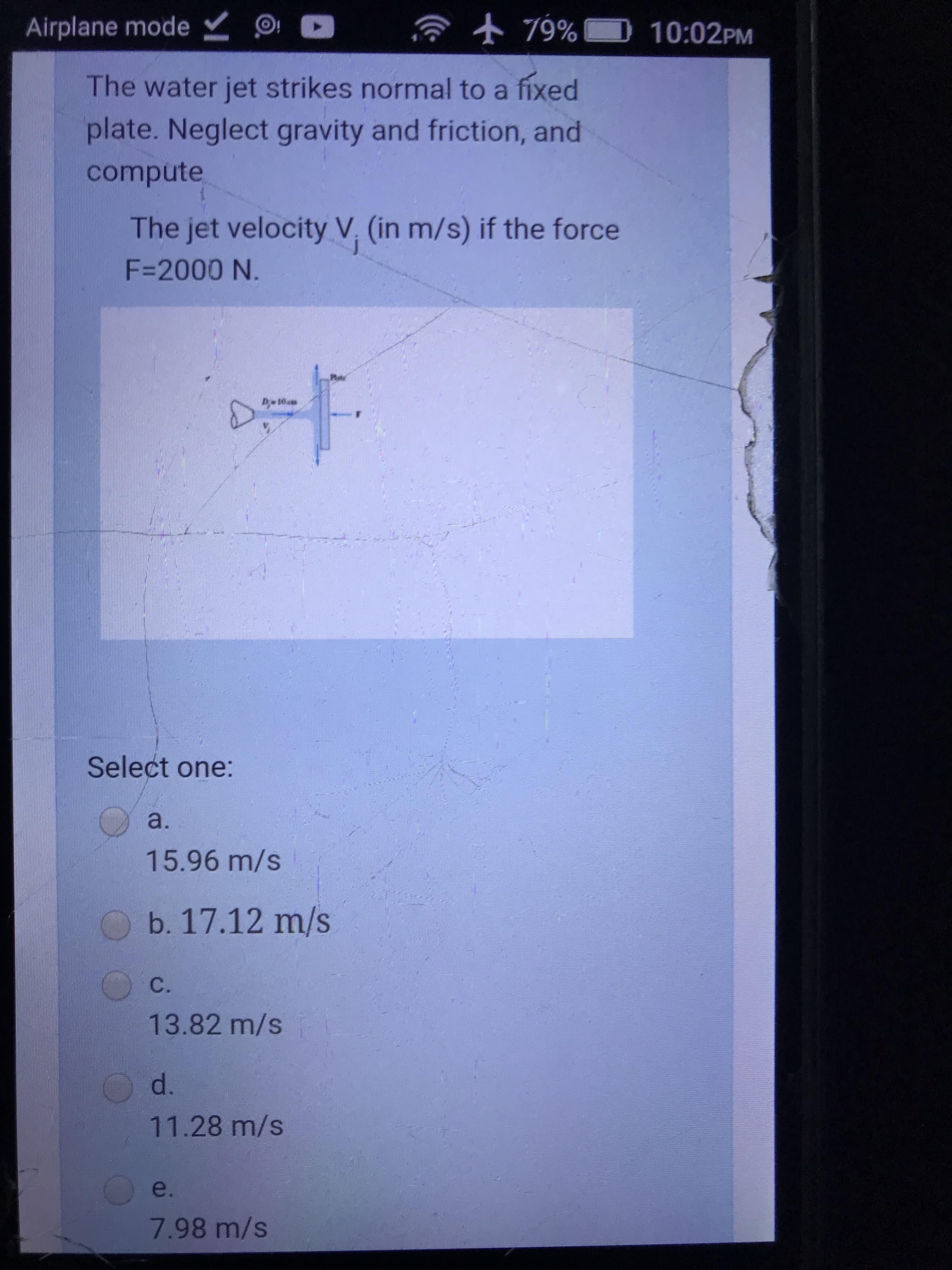 Airplane mode v
+ 79%O 10:02PM
The water jet strikes normal to a fixed
plate. Neglect gravity and friction, and
compute
The jet velocity V, (in m/s) if the force
F=2000 N.
Select one:
O a.
15.96 m/s
b. 17.12 m/s
C.
13.82 m/s
d.
11.28 m/s
O e.
7.98 m/s
