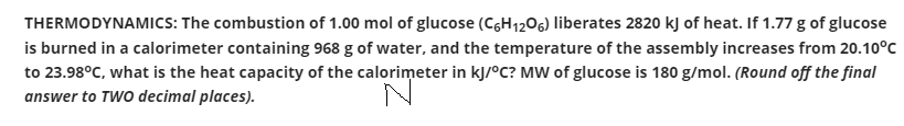 THERMODYNAMICS: The combustion of 1.00 mol of glucose (CGH1206) liberates 2820 kJ of heat. If 1.77 g of glucose
is burned in a calorimeter containing 968 g of water, and the temperature of the assembly increases from 20.10°C
to 23.98°C, what is the heat capacity of the calorimeter in kJ/°C? MW of glucose is 180 g/mol. (Round off the final
answer to TWO decimal places).
