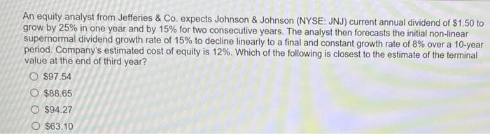 An equity analyst from Jefferies & Co. expects Johnson & Johnson (NYSE: JNJ) current annual dividend of $1.50 to
grow by 25% in one year and by 15% for two consecutive years. The analyst then forecasts the initial non-linear
supernormal dividend growth rate of 15% to decline linearly to a final and constant growth rate of 8% over a 10-year
period. Company's estimated cost of equity is 12%. Which of the following is closest to the estimate of the terminal
value at the end of third year?
O $97.54
O $88.65
O $94.27
O $63.10
