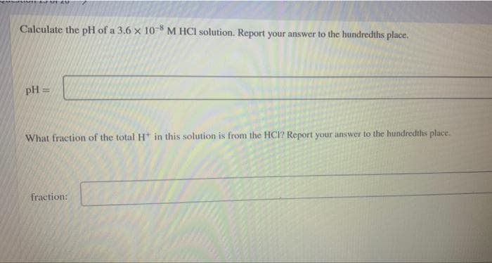 Calculate the pH of a 3.6 x 10 M HCI solution. Report your answer to the hundredths place.
pH =
What fraction of the total Ht in this solution is from the HCI? Report your answer to the hundredths place.
fraction:
