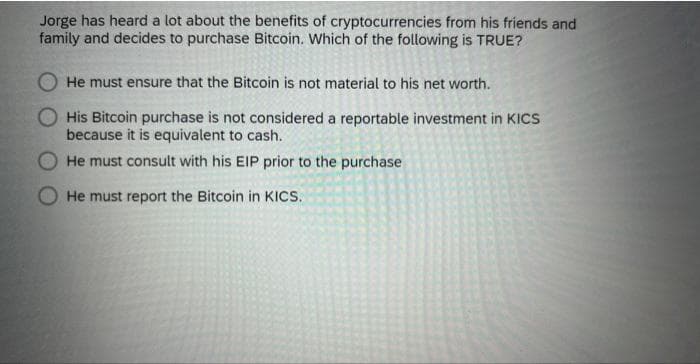 Jorge has heard a lot about the benefits of cryptocurrencies from his friends and
family and decides to purchase Bitcoin. Which of the following is TRUE?
O He must ensure that the Bitcoin is not material to his net worth.
His Bitcoin purchase is not considered a reportable investment in KICCS
because it is equivalent to cash.
He must consult with his EIP prior to the purchase
He must report the Bitcoin in KICS.
