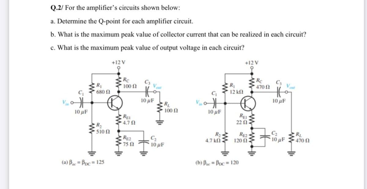 Q.2/ For the amplifier's circuits shown below:
a. Determine the Q-point for each amplifier circuit.
b. What is the maximum peak value of collector current that can be realized in each circuit?
c. What is the maximum peak value of output voltage in each circuit?
+12 V
+12 V
RC
100
C3
C3
R
R
12 kN
470 1
Vut
680 N
10 µF
10 µF
RL
100 N
10 μF
10 μΕ.
REI
4.7
22 N
R2
510 N
C2
R2
4.7 kN
RE2
120 N
RL
RE2
75 2
C2
10μF
10 µF
470 1
(a) Ba= Bpc= 125
(b) Bac = Bpc = 120
