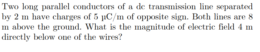 Two long parallel conductors of a dc transmission line separated
by 2 m have charges of 5 µC/m of opposite sign. Both lines are 8
m above the ground. What is the magnitude of electric field 4 m
directly below one of the wires?
