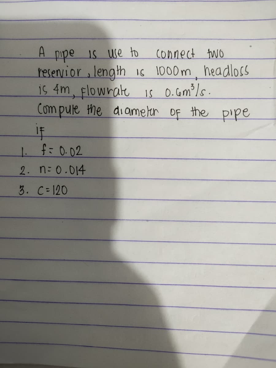 A pipe is use to
Connect two
reservior, length is 1000m, headloss
is 4m, flowrate is 0.6m³/s.
Compute the diameter of the pipe
IF
1. f = 0.02
2. n = 0.014
3. C=120