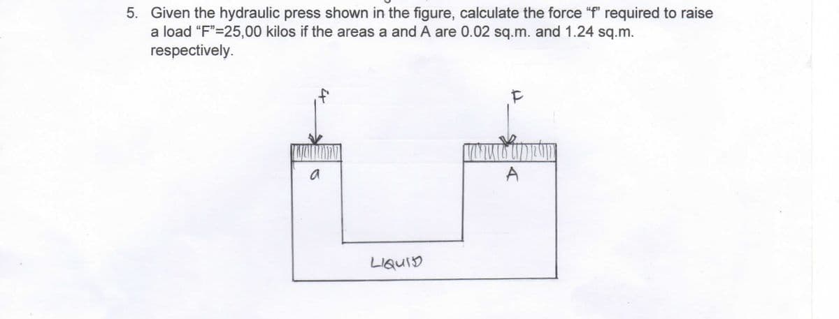 5. Given the hydraulic press shown in the figure, calculate the force "f" required to raise
a load "F"=25,00 kilos if the areas a and A are 0.02 sq.m. and 1.24 sq.m.
respectively.
a
LIQUID
TOKIU
F
A