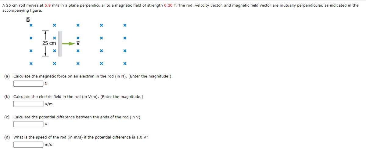 A 25 cm rod moves at 5.8 m/s in a plane perpendicular to a magnetic field of strength 0.20 T. The rod, velocity vector, and magnetic field vector are mutually perpendicular, as indicated in the
accompanying figure.
B
X
X
X
X
X
T
x
25 cm
X
X
X
V
X
X
X
X
X
X
X
X
x
(a) Calculate the magnetic force on an electron in the rod (in N). (Enter the magnitude.)
N
(b) Calculate the electric field in the rod (in V/m). (Enter the magnitude.)
V/m
(c) Calculate the potential difference between the ends of the rod (in V).
V
(d) What is the speed of the rod (in m/s) if the potential difference is 1.0 V?
m/s