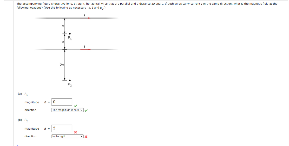 The accompanying figure shows two long, straight, horizontal wires that are parallel and a distance 2a apart. If both wires carry current I in the same direction, what is the magnetic field at the
following locations? (Use the following as necessary: a, I and μ₁.)
(a) P₁
magnitude
direction
(b) P₂
magnitude
direction
B =
B =
0
a
2
a
2a
The magnitude is zero.
P₂
to the right
X
I
X