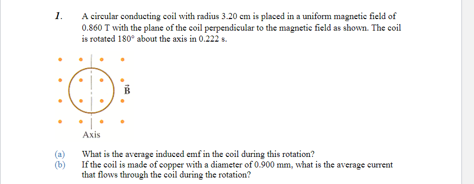 1.
(a)
(b)
A circular conducting coil with radius 3.20 cm is placed in a uniform magnetic field of
0.860 T with the plane of the coil perpendicular to the magnetic field as shown. The coil
is rotated 180° about the axis in 0.222 s.
●
●
a
Axis
What is the average induced emf in the coil during this rotation?
If the coil is made of copper with a diameter of 0.900 mm, what is the average current
that flows through the coil during the rotation?