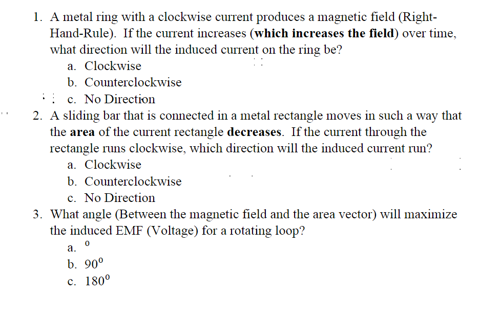 1. A metal ring with a clockwise current produces a magnetic field (Right-
Hand-Rule). If the current increases (which increases the field) over time,
what direction will the induced current on the ring be?
a. Clockwise
b. Counterclockwise
c. No Direction
2. A sliding bar that is connected in a metal rectangle moves in such a way that
the area of the current rectangle decreases. If the current through the
rectangle runs clockwise, which direction will the induced current run?
a. Clockwise
b.
Counterclockwise
c. No Direction
3. What angle (Between the magnetic field and the area vector) will maximize
the induced EMF (Voltage) for a rotating loop?
0
a.
b. 90⁰
c. 180°