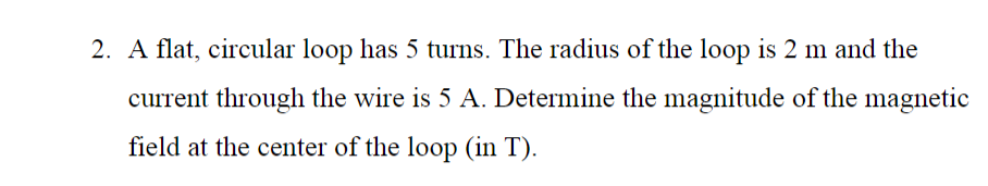 2. A flat, circular loop has 5 turns. The radius of the loop is 2 m and the
current through the wire is 5 A. Determine the magnitude of the magnetic
field at the center of the loop (in T).