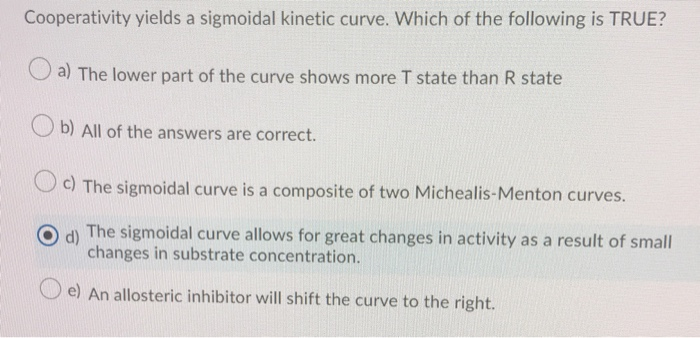 Cooperativity yields a sigmoidal kinetic curve. Which of the following is TRUE?
a) The lower part of the curve shows more T state than R state
Ob) All of the answers are correct.
Oc) The sigmoidal curve is a composite of two Michealis-Menton curves.
d)
The sigmoidal curve allows for great changes in activity as a result of small
changes in substrate concentration.
e) An allosteric inhibitor will shift the curve to the right.