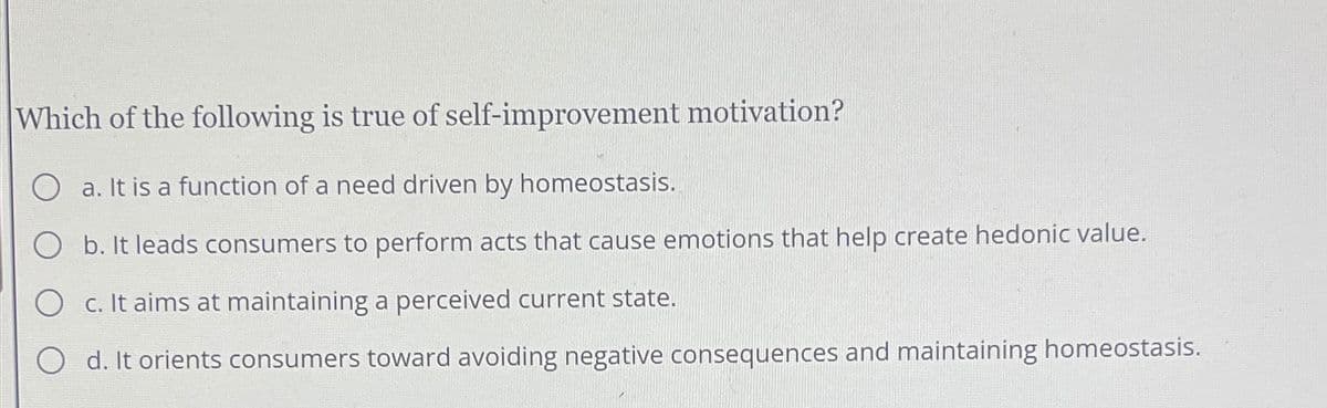 Which of the following is true of self-improvement motivation?
a. It is a function of a need driven by homeostasis.
O b. It leads consumers to perform acts that cause emotions that help create hedonic value.
O c. It aims at maintaining a perceived current state.
Od. It orients consumers toward avoiding negative consequences and maintaining homeostasis.