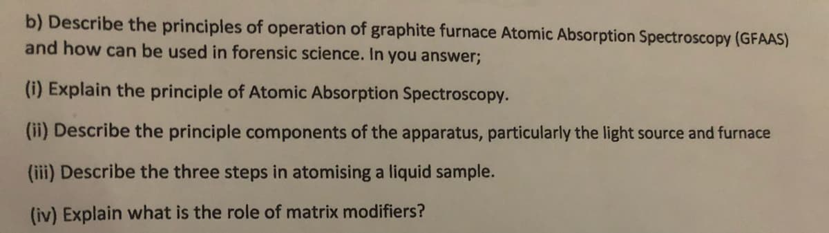 b) Describe the principles of operation of graphite furnace Atomic Absorption Spectroscopy (GFAAS)
and how can be used in forensic science. In you answer;
(i) Explain the principle of Atomic Absorption Spectroscopy.
(ii) Describe the principle components of the apparatus, particularly the light source and furnace
(iii) Describe the three steps in atomising a liquid sample.
(iv) Explain what is the role of matrix modifiers?
