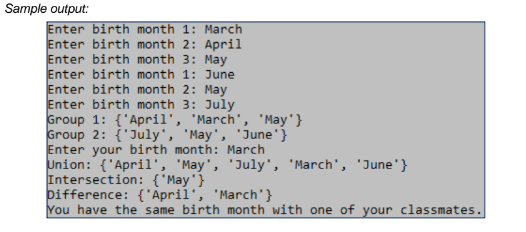Sample output:
Enter birth month 1: March
Enter birth month 2: April
Enter birth month 3: May
Enter birth month 1: June
Enter birth month 2: May
Enter birth month 3: July
Group 1: {'April', 'March', 'May'}
Group 2: {'July', 'May', 'June'}
Enter your birth month: March
Union: {'April', 'May', 'July', 'March', 'June'}
Intersection: {'May'}
bifference: {'April', 'March'}
You have the same birth month with one of your classmates.
