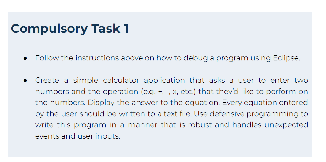 Compulsory Task 1
Follow the instructions above on how to debug a program using Eclipse.
Create a simple calculator application that asks a user to enter two
numbers and the operation (e.g. +, -, x, etc.) that they'd like to perform on
the numbers. Display the answer to the equation. Every equation entered
by the user should be written to a text file. Use defensive programming to
write this program in a manner that is robust and handles unexpected
events and user inputs.