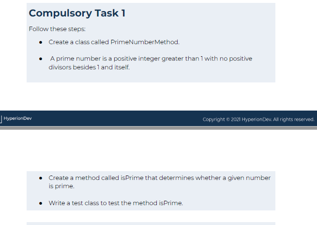 Compulsory Task 1
Follow these steps:
Hyperion Dev
Create a class called PrimeNumber Method.
A prime number is a positive integer greater than 1 with no positive
divisors besides 1 and itself.
Copyright © 2021 Hyperion Dev. All rights reserved.
Create a method called isPrime that determines whether a given number
is prime.
Write a test class to test the method isPrime.