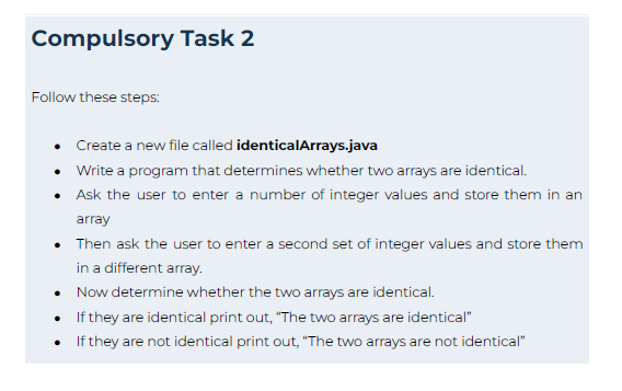 Compulsory Task 2
Follow these steps:
Create a new file called identicalArrays.java
Write a program that determines whether two arrays are identical.
Ask the user to enter a number of integer values and store them in an
array
Then ask the user to enter a second set of integer values and store them
in a different array.
Now determine whether the two arrays are identical.
If they are identical print out, "The two arrays are identical"
If they are not identical print out, "The two arrays are not identical"