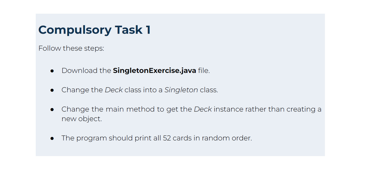 Compulsory Task 1
Follow these steps:
●
Download the Singleton Exercise.java file.
Change the Deck class into a Singleton class.
Change the main method to get the Deck instance rather than creating a
new object.
The program should print all 52 cards in random order.