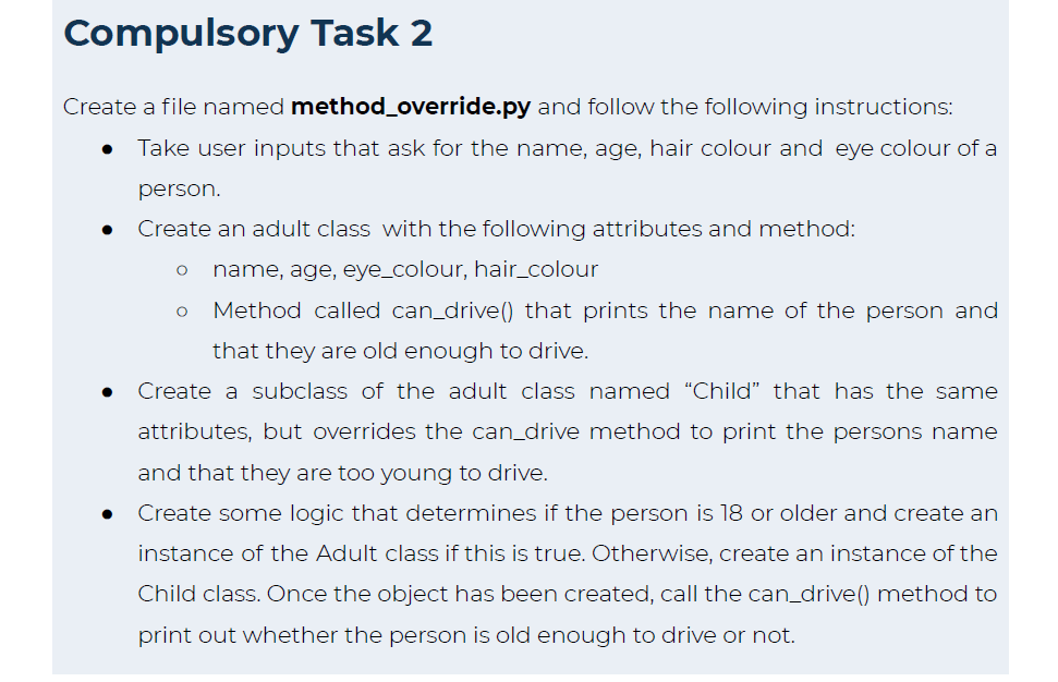 Compulsory Task 2
Create a file named method_override.py and follow the following instructions:
● Take user inputs that ask for the name, age, hair colour and eye colour of a
person.
Create an adult class with the following attributes and method:
O name, age, eye_colour, hair_colour
Method called can_drive() that prints the name of the person and
that they are old enough to drive.
Create a subclass of the adult class named "Child" that has the same
attributes, but overrides the can_drive method to print the persons name
and that they are too young to drive.
Create some logic that determines if the person is 18 or older and create an
instance of the Adult class if this is true. Otherwise, create an instance of the
Child class. Once the object has been created, call the can_drive () method to
print out whether the person is old enough to drive or not.
O