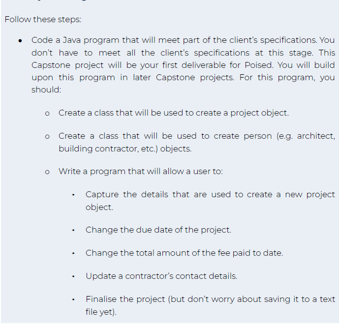 Follow these steps:
Code a Java program that will meet part of the client's specifications. You
don't have to meet all the client's specifications at this stage. This
Capstone project will be your first deliverable for Poised. You will build
upon this program in later Capstone projects. For this program, you
should:
O
O
O
Create a class that will be used to create a project object.
Create a class that will be used to create person (e.g. architect,
building contractor, etc.) objects.
Write a program that will allow a user to:
.
.
.
Capture the details that are used to create a new project
object.
Change the due date of the project.
Change the total amount of the fee paid to date.
Update a contractor's contact details.
Finalise the project (but don't worry about saving it to a text
file yet).