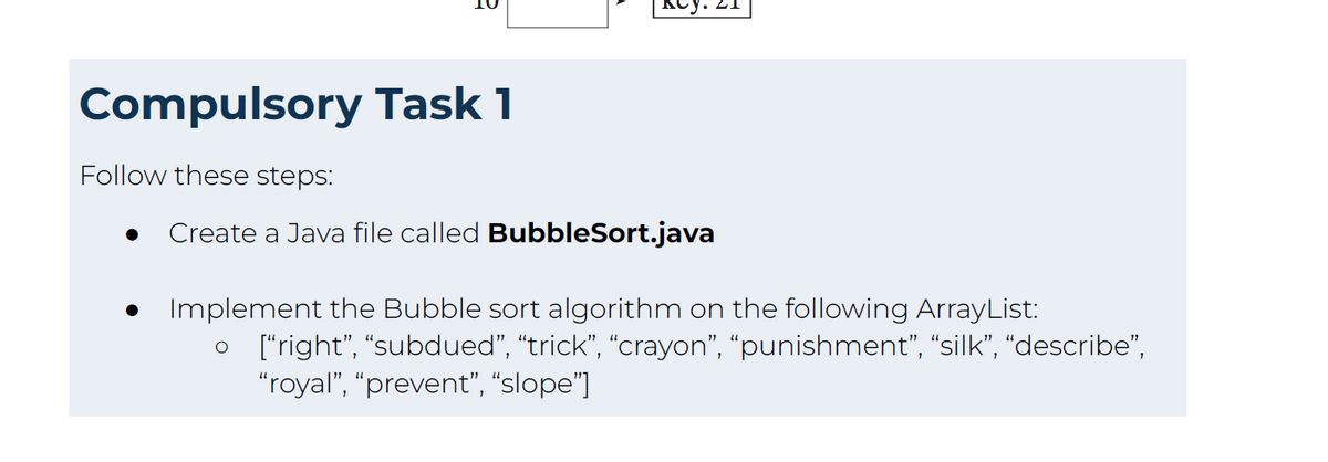 Compulsory Task 1
Follow these steps:
Create a Java file called BubbleSort.java
● Implement the Bubble sort algorithm on the following ArrayList:
O ["right", "subdued”, “trick”, “crayon”, “punishment”, “silk”, “describe”,
"royal", "prevent", "slope"]