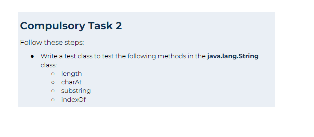 Compulsory Task 2
Follow these steps:
Write a test class to test the following methods in the java.lang.String
class:
o length
o charAt
o substring
o indexOf