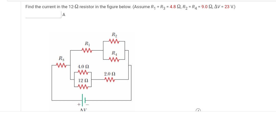 Find the current in the 12-2 resistor in the figure below. (Assume R, = R3 = 4.8 Q, R, = R4 = 9.0 2, Av = 23 V.)
A
R2
R1
R4
R3
4.0 N
2.0 N
12 N
+
AV

