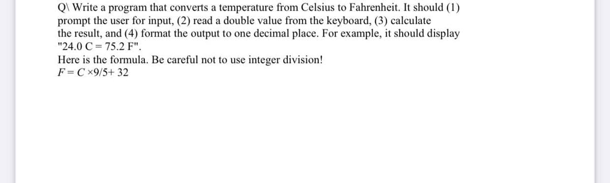 Q\ Write a program that converts a temperature from Celsius to Fahrenheit. It should (1)
prompt the user for input, (2) read a double value from the keyboard, (3) calculate
the result, and (4) format the output to one decimal place. For example, it should display
"24.0 C 75.2 F".
Here is the formula. Be careful not to use integer division!
FCx9/5+ 32