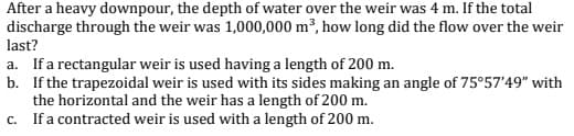 After a heavy downpour, the depth of water over the weir was 4 m. If the total
discharge through the weir was 1,000,000 m³, how long did the flow over the weir
last?
a. If a rectangular weir is used having a length of 200 m.
b. If the trapezoidal weir is used with its sides making an angle of 75°57'49" with
the horizontal and the weir has a length of 200 m.
c. Ifa contracted weir is used with a length of 200 m.
