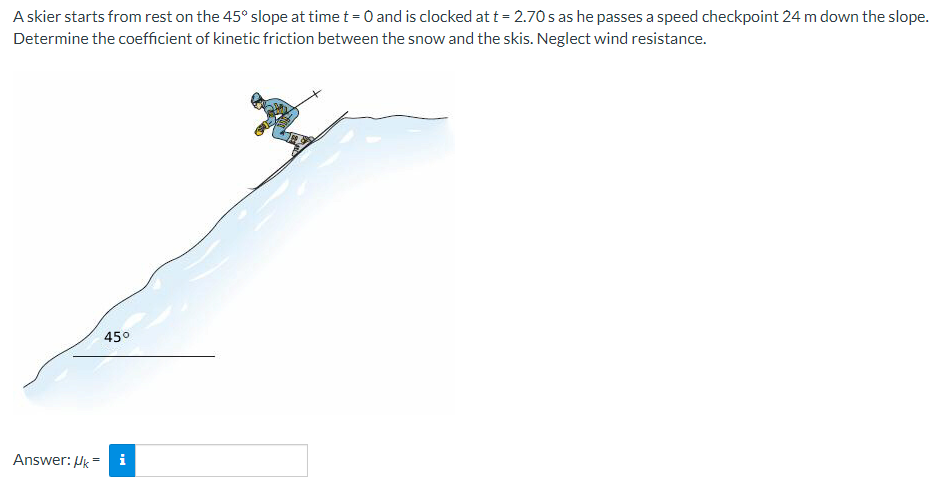 A skier starts from rest on the 45° slope at time t = 0 and is clocked at t = 2.70s as he passes a speed checkpoint 24 m down the slope.
Determine the coefficient of kinetic friction between the snow and the skis. Neglect wind resistance.
45°
i
Answer: Uk=