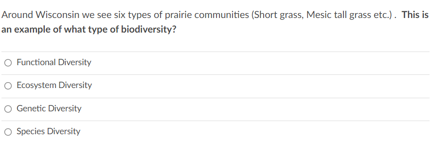 Around Wisconsin we see six types of prairie communities (Short grass, Mesic tall grass etc.). This is
an example of what type of biodiversity?
O Functional Diversity
O Ecosystem Diversity
O Genetic Diversity
O Species Diversity