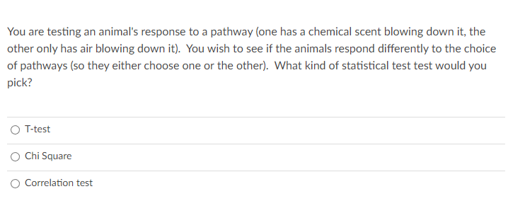 You are testing an animal's response to a pathway (one has a chemical scent blowing down it, the
other only has air blowing down it). You wish to see if the animals respond differently to the choice
of pathways (so they either choose one or the other). What kind of statistical test test would you
pick?
T-test
O Chi Square
O Correlation test