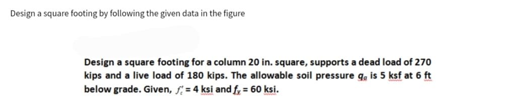 Design a square footing by following the given data in the figure
Design a square footing for a column 20 in. square, supports a dead load of 270
kips and a live load of 180 kips. The allowable soil pressure ga is 5 ksf at 6 ft
below grade. Given, f= 4 ksi and fy = 60 ksi.