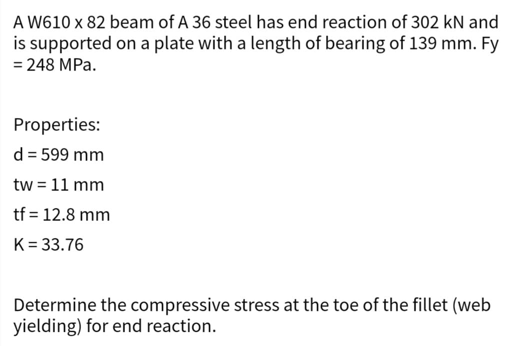 A W610 x 82 beam of A 36 steel has end reaction of 302 kN and
is supported on a plate with a length of bearing of 139 mm. Fy
= 248 MPa.
Properties:
d = 599 mm
tw = 11 mm
tf = 12.8 mm
K = 33.76
Determine the compressive stress at the toe of the fillet (web
yielding) for end reaction.