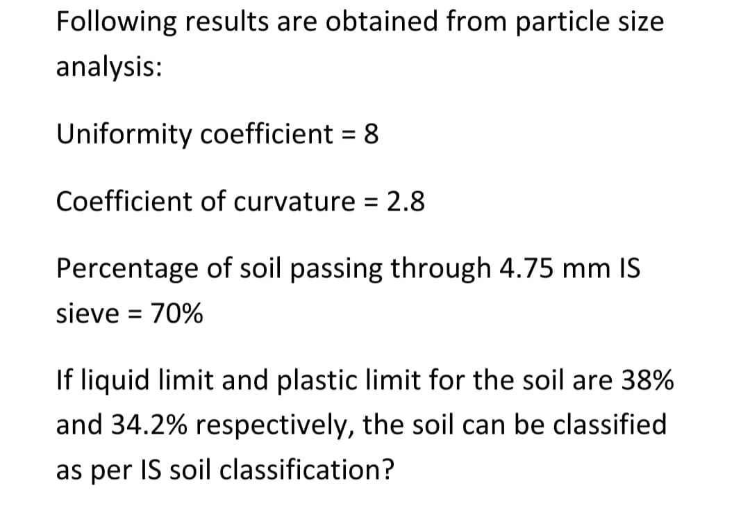 Following results are obtained from particle size
analysis:
Uniformity coefficient = 8
Coefficient of curvature = 2.8
Percentage of soil passing through 4.75 mm IS
sieve = 70%
If liquid limit and plastic limit for the soil are 38%
and 34.2% respectively, the soil can be classified
as per IS soil classification?