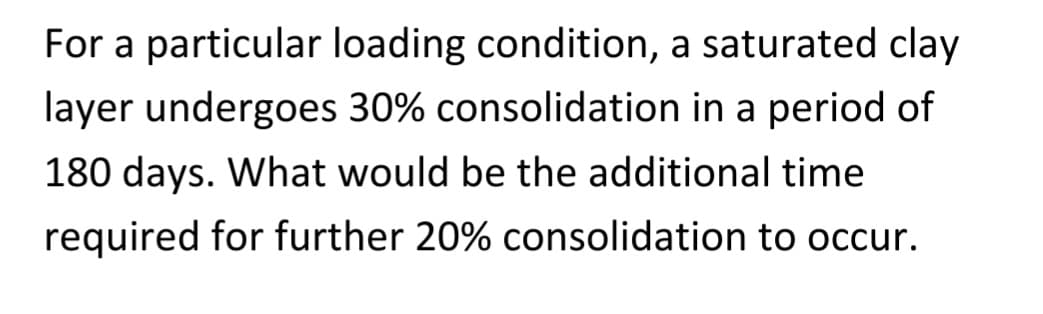 For a particular loading condition, a saturated clay
layer undergoes 30% consolidation in a period of
180 days. What would be the additional time
required for further 20% consolidation to occur.