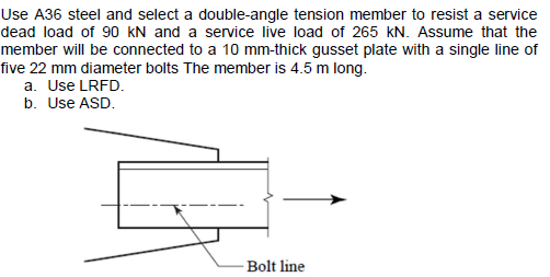 Use A36 steel and select a double-angle tension member to resist a service
dead load of 90 KN and a service live load of 265 kN. Assume that the
member will be connected to a 10 mm-thick gusset plate with a single line of
five 22 mm diameter bolts The member is 4.5 m long.
a. Use LRFD.
b. Use ASD.
Bolt line