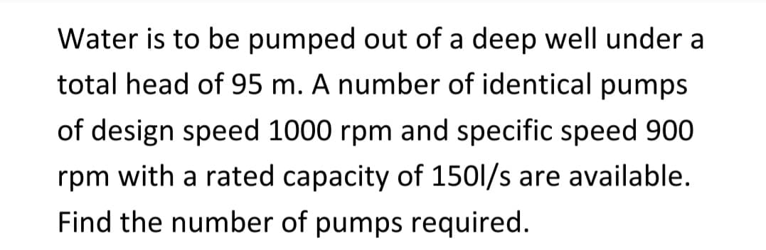 Water is to be pumped out of a deep well under a
total head of 95 m. A number of identical pumps
of design speed 1000 rpm and specific speed 900
rpm with a rated capacity of 150l/s are available.
Find the number of pumps required.