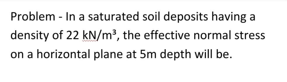 Problem - In a saturated soil deposits having a
density of 22 kN/m³, the effective normal stress
on a horizontal plane at 5m depth will be.