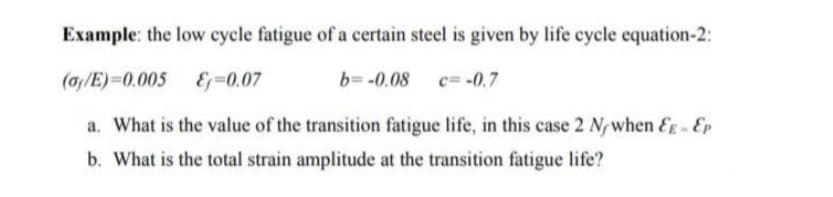 Example: the low cycle fatigue of a certain steel is given by life cycle equation-2:
(ay/E)=0.005
-0.07
b= -0.08 c= -0.7
a. What is the value of the transition fatigue life, in this case 2 N/when EE - Ep
b. What is the total strain amplitude at the transition fatigue life?