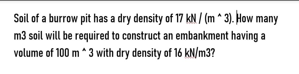 Soil of a burrow pit has a dry density of 17 kN / (m^3). How many
m3 soil will be required to construct an embankment having a
volume of 100 m^3 with dry density of 16 kN/m3?