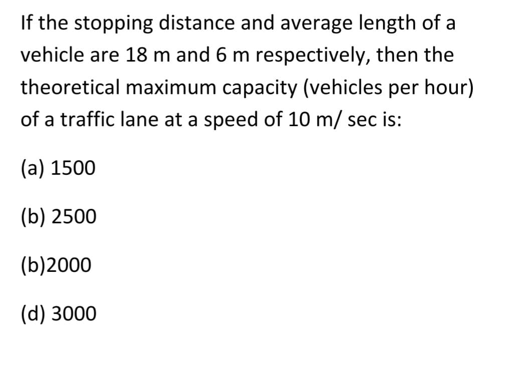 If the stopping distance and average length of a
vehicle are 18 m and 6 m respectively, then the
theoretical maximum capacity (vehicles per hour)
of a traffic lane at a speed of 10 m/ sec is:
(a) 1500
(b) 2500
(b)2000
(d) 3000